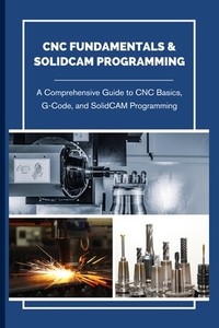 CNC Fundamentals & Solidcam Programming: A Comprehensive Guide to CNC Basics, G-Code, and SolidCAM Programming