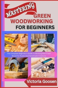 Mastering Green Woodworking for Beginners: The Complete Beginner's Guide To Working With Fresh Wood For Rustic And Handmade Creations