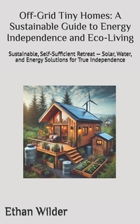Off-Grid Tiny Homes: A Sustainable Guide to Energy Independence and Eco-Living: Sustainable, Self-Sufficient Retreat - Solar, Water, and Energy Soluti