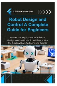 Robot Design and Control a Complete Guide for Engineers: Master the Key Concepts in Robot Design, Motion Control, and Kinematics for Building High-Per