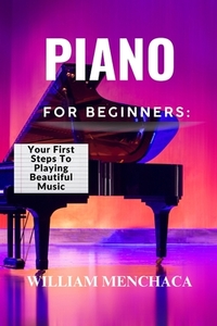 Piano for Beginners: YOUR FIRST STEPS TO PLAYING BEAUTIFUL MUSIC: A Comprehensive Guide to Learning the Piano, Mastering Basic Techniques, and Creatin
