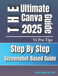 Canva for Beginners 2025 The Ultimate Step-by-Step Visual Guide with 51 Pro Tips & Screenshots: Canva Basics To Advance for New Users and Aspiring Des