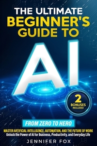 The Ultimate Beginner's Guide to AI: Master Artificial Intelligence, Automation, and The Future of Work Unlock the Power of AI for Business, Productiv