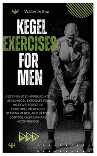 Kegel Exercises for Men: A Step-By-Step Approach To Using Kegel Exercises For Improved Erectile Function, Increased Stamina In Bed, And Better Control
