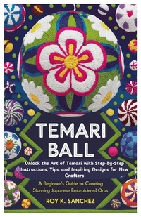 Temari Ball A Beginner's Guide to Creating Stunning Japanese Embroidered Orbs: Unlock the Art of Temari with Step-by-Step Instructions, Tips, and Insp