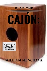 Play the Cajón: A BEGINNER'S GUIDE TO RHYTHMIC PERFECTION: Master the Basics, Explore Advanced Techniques, and Elevate Your Rhythmic Skills with the C