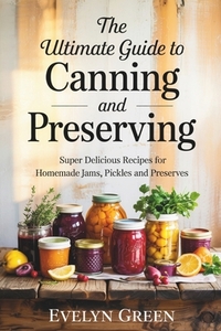 The Ultimate Guide to CANNING and PRESERVING: Super Delicious Recipes for Homemade Jams, Pickles, and Preserves