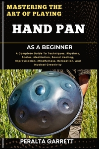 Mastering the Art of Playing Hand Pan as a Beginner: A Complete Guide To Techniques, Rhythms, Scales, Meditation, Sound Healing, Improvisation, Mindfu