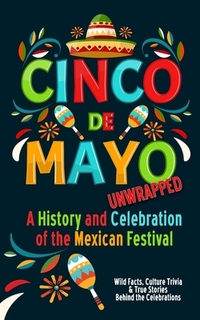 Cinco de Mayo Unwrapped - A History and Celebration of the Mexican Festival: Wild Facts, Culture Trivia, and True Stories Behind the Celebrations
