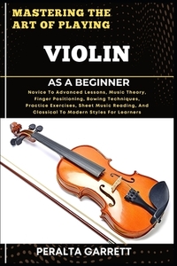 Mastering the Art of Playing Violin as a Beginner: Novice To Advanced Lessons, Music Theory, Finger Positioning, Bowing Techniques, Practice Exercises