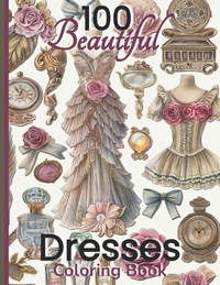 100 Beautiful Dresses Coloring Book: Elegant Chic Couture Gowns and Girlie Things Vintage Roses Feminine Fashion Glamour Plates