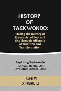 History of Taekwondo: Tracing the Journey of Korea's Art of Foot and Fist Through Millennia of Tradition and Transformation: Exploring Taekw