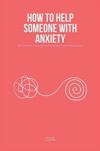 How To Help Someone With Anxiety: The Ultimate Guide on How To Help A Friend With Anxiety (Loved Ones)
