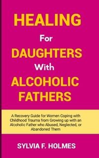 Healing for Daughters with Alcoholic Fathers: A Recovery Guide for Women Coping with Childhood Trauma from Growing up with an Alcoholic Father who Abu