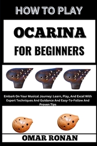 How to Play Ocarina for Beginners: Embark On Your Musical Journey: Learn, Play, And Excel With Expert Techniques And Guidance And Easy-To-Follow And P