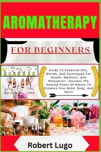 AROMATHERAPY For Beginners: Guide To Essential Oils, Blends, And Techniques For Health, Wellness, And Relaxation - Harness The Healing Power Of Nature