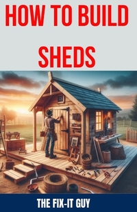 How to Build Sheds: The Ultimate DIY Guide to Constructing Your Dream Shed from the Ground Up, with Step-by-Step Instructions, Expert Tips