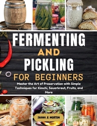 Fermenting and Pickling for Beginners: Master the Art of Preservation with Simple Techniques for Kimchi, Sauerkraut, Fruits, and More