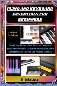 Piano and Keyboard Essentials for Beginners: Keyboard Techniques: Unlock the Secrets of the Piano and Keyboard, From Basic Scales to Intricate Composi
