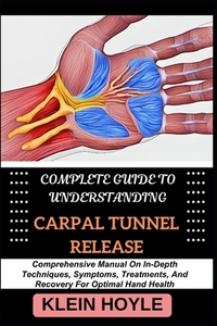 Complete Guide to Understanding Carpal Tunnel Release: Comprehensive Manual On In-Depth Techniques, Symptoms, Treatments, And Recovery For Optimal Han