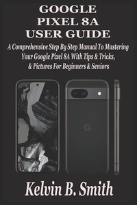 Google Pixel 8a User Guide: A Comprehensive Step By Step Manual To Mastering Your Google Pixel 8A With Tips & Tricks & Pictures For Beginners & Senior