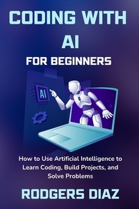 Coding with AI For Beginners: How to Use Artificial Intelligence to Learn Coding, Build Projects, and Solve Problems
