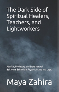 The Dark Side of Spiritual Healers, Teachers, and Lightworkers: Abusive, Predatory, and Supernatural Behaviors Behind the Façade of Love and Light