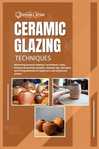 Ceramic Glazing Techniques: Mastering Ceramic Glazing: Techniques, Tools, Surface Decoration, Recipes, Glazing Tips, Lots More and Firing Methods