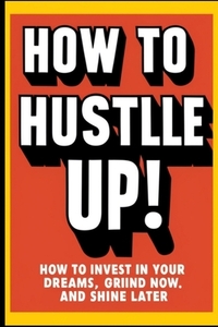 How to Hustle Up!: How to Invest in Your Dreams, Grind Now, and Shine Later
