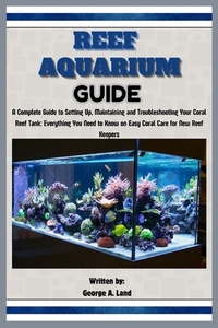 Reef Aquarium Guide: A Complete Guide to Setting Up, Maintaining and Troubleshooting Your Coral Reef Tank: Everything You Need to Know on E