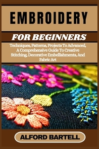 Embroidery for Beginners: Techniques, Patterns, Projects To Advanced, A Comprehensive Guide To Creative Stitching, Decorative Embellishments, And Fabr
