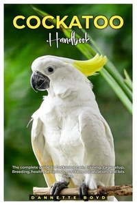 Cockatoo Handbook: The complete guide to Cockatoos care, training, cage setup, breeding, health, behaviour, nutrition, socialization, and lots more.