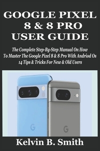 Google Pixel 8 & 8 Pro User Guide: The Complete Step-By-Step Manual On How To Master The Google Pixel 8 & 8 Pro With Andriod Os 14 Tips & Tricks For N