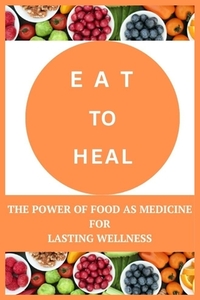 Eat to Heal: The Power of Food as Medicine for Lasting Wellness