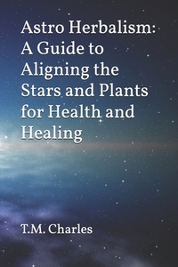 Astro Herbalism: A Guide to Aligning the Stars and Plants for Health and Healing