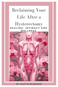 Reclaiming Your Life After a Hysterectomy Healing, Intimacy, and Wellness for Women: A Woman's Guide to Healing, Restoring Intimacy, and Embracing Wel