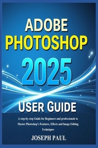 ADOBE PHOTOSHOP 2025 User Guide: A step-by-step Guide for Beginners and professionals to Master Photoshop's Features, Effects and Image Editing Techni