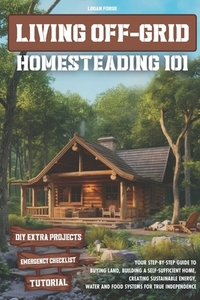 Living Off-Grid Homesteading 101: Your Step-by-Step Guide to Buying Land, Building a Self-Sufficient Home, and Creating Sustainable Energy, Water and