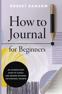 How to Journal for Beginners: An Introductory Guide to Classic and Modern Methods for Personal Growth