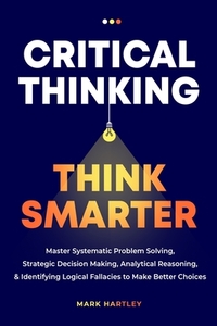 Critical Thinking Think Smarter: Master Systematic Problem Solving, Strategic Decision Making, Analytical Reasoning, and Identifying Logical Fallacies