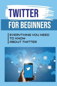 Twitter For Beginners: Everything You Need To Know About Twitter: How To Use Twitter Without An Account