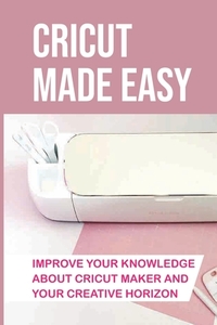 Cricut Made Easy: Improve Your Knowledge About Cricut Maker And Your Creative Horizon: Cricut Tutorials