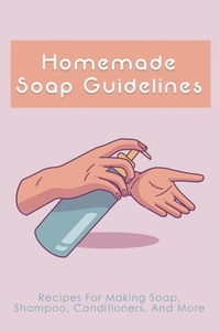Homemade Soap Guidelines: Recipes For Making Soap, Shampoo, Conditioners, And More: How To Make Homemade Soap Bars For Beginners
