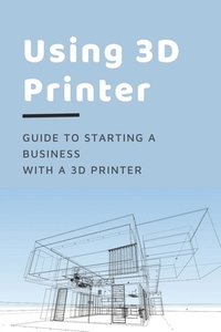 Using 3D Printer: Guide To Starting A Business With A 3D Printer: Make Money From 3D Printer