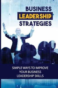 Business Leadership Strategies: Simple Ways To Improve Your Business Leadership Skills: Become A Successful Business Leader