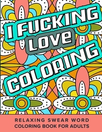 I Fucking Love Coloring Relaxing Swear Word Coloring Book For Adults: Dirty Curse Words Color Pages - Fun Stress Relief For Grown-Up Women And Men