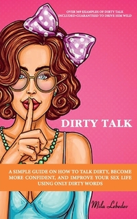 Dirty Talk: A Simple Guide on How to Talk Dirty, Become More Confident, and Improve Your Sex Life Using Only Dirty Words: (Over 36
