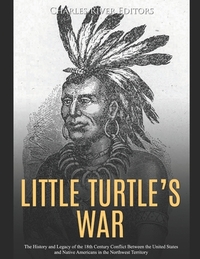 Little Turtle's War: The History and Legacy of the 18th Century Conflict Between the United States and Native Americans in the Northwest Territory