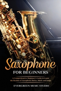 Saxophone for Beginners: A Comprehensive Beginner's Guide to Learn the Realms of Saxophone Basics, Music and Songs