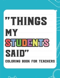 Things My Student Said Coloring Book For Teachers: Hilarious Coloring Book For Teachers, Coloring Pages With Funny Quotes That Students Say